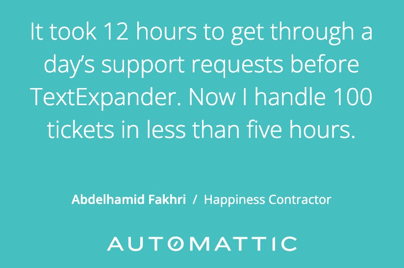 It took 12 hours to get through a day's support requests before TextExpander. Now I handle 100 tickets in less than five hours.